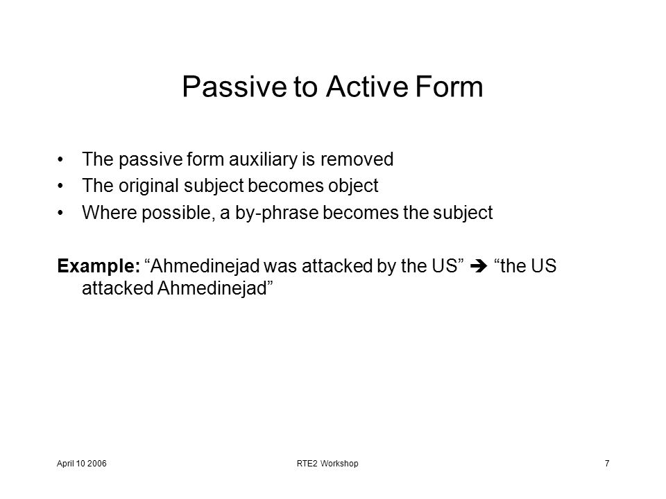 April RTE2 Workshop7 Passive to Active Form The passive form auxiliary is removed The original subject becomes object Where possible, a by-phrase becomes the subject Example: Ahmedinejad was attacked by the US  the US attacked Ahmedinejad