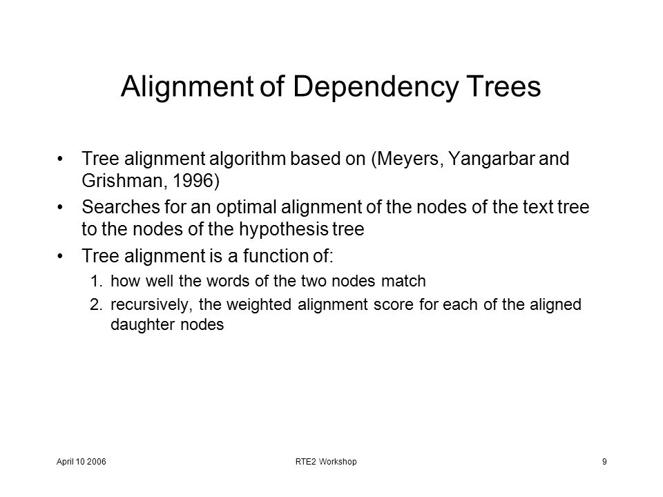 April RTE2 Workshop9 Alignment of Dependency Trees Tree alignment algorithm based on (Meyers, Yangarbar and Grishman, 1996) Searches for an optimal alignment of the nodes of the text tree to the nodes of the hypothesis tree Tree alignment is a function of: 1.how well the words of the two nodes match 2.recursively, the weighted alignment score for each of the aligned daughter nodes