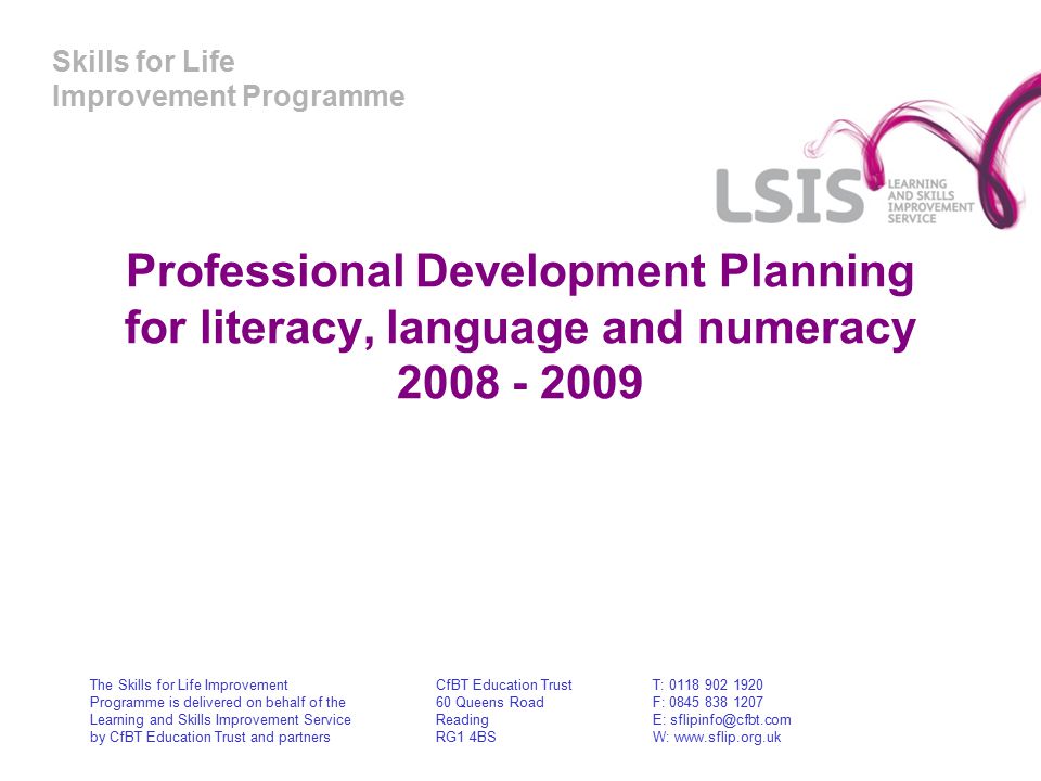 Skills for Life Improvement Programme Professional Development Planning for literacy, language and numeracy The Skills for Life Improvement Programme is delivered on behalf of the Learning and Skills Improvement Service by CfBT Education Trust and partners CfBT Education Trust 60 Queens Road Reading RG1 4BS T: F: E: W: