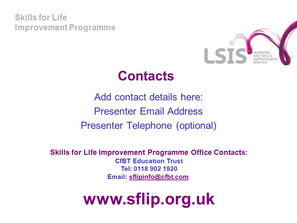 Skills for Life Improvement Programme Contacts Add contact details here: Presenter  Address Presenter Telephone (optional) Skills for Life Improvement Programme Office Contacts: CfBT Education Trust Tel: