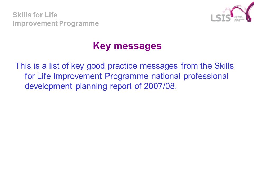 Skills for Life Improvement Programme Key messages This is a list of key good practice messages from the Skills for Life Improvement Programme national professional development planning report of 2007/08.