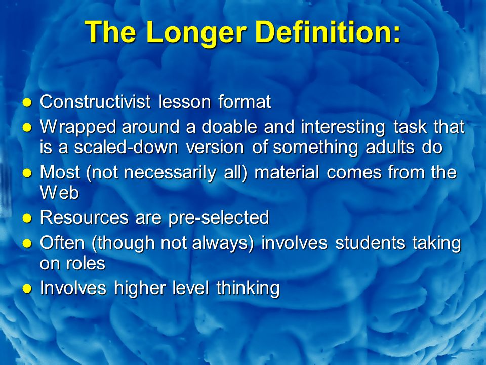 Slide 10 The Longer Definition: Constructivist lesson format Constructivist lesson format Wrapped around a doable and interesting task that is a scaled-down version of something adults do Wrapped around a doable and interesting task that is a scaled-down version of something adults do Most (not necessarily all) material comes from the Web Most (not necessarily all) material comes from the Web Resources are pre-selected Resources are pre-selected Often (though not always) involves students taking on roles Often (though not always) involves students taking on roles Involves higher level thinking Involves higher level thinking