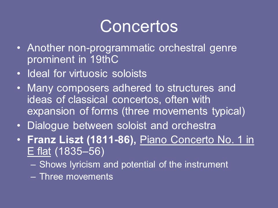Concertos Another non-programmatic orchestral genre prominent in 19thC Ideal for virtuosic soloists Many composers adhered to structures and ideas of classical concertos, often with expansion of forms (three movements typical) Dialogue between soloist and orchestra Franz Liszt ( ), Piano Concerto No.