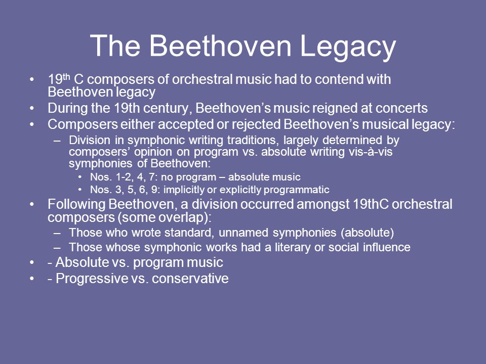 The Beethoven Legacy 19 th C composers of orchestral music had to contend with Beethoven legacy During the 19th century, Beethoven’s music reigned at concerts Composers either accepted or rejected Beethoven’s musical legacy: –Division in symphonic writing traditions, largely determined by composers’ opinion on program vs.