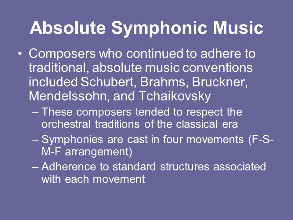 Absolute Symphonic Music Composers who continued to adhere to traditional, absolute music conventions included Schubert, Brahms, Bruckner, Mendelssohn, and Tchaikovsky –These composers tended to respect the orchestral traditions of the classical era –Symphonies are cast in four movements (F-S- M-F arrangement) –Adherence to standard structures associated with each movement