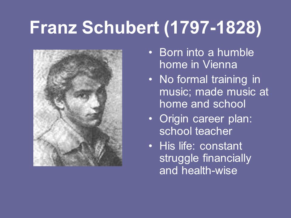 Franz Schubert ( ) Born into a humble home in Vienna No formal training in music; made music at home and school Origin career plan: school teacher His life: constant struggle financially and health-wise