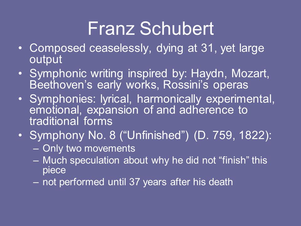 Franz Schubert Composed ceaselessly, dying at 31, yet large output Symphonic writing inspired by: Haydn, Mozart, Beethoven’s early works, Rossini’s operas Symphonies: lyrical, harmonically experimental, emotional, expansion of and adherence to traditional forms Symphony No.