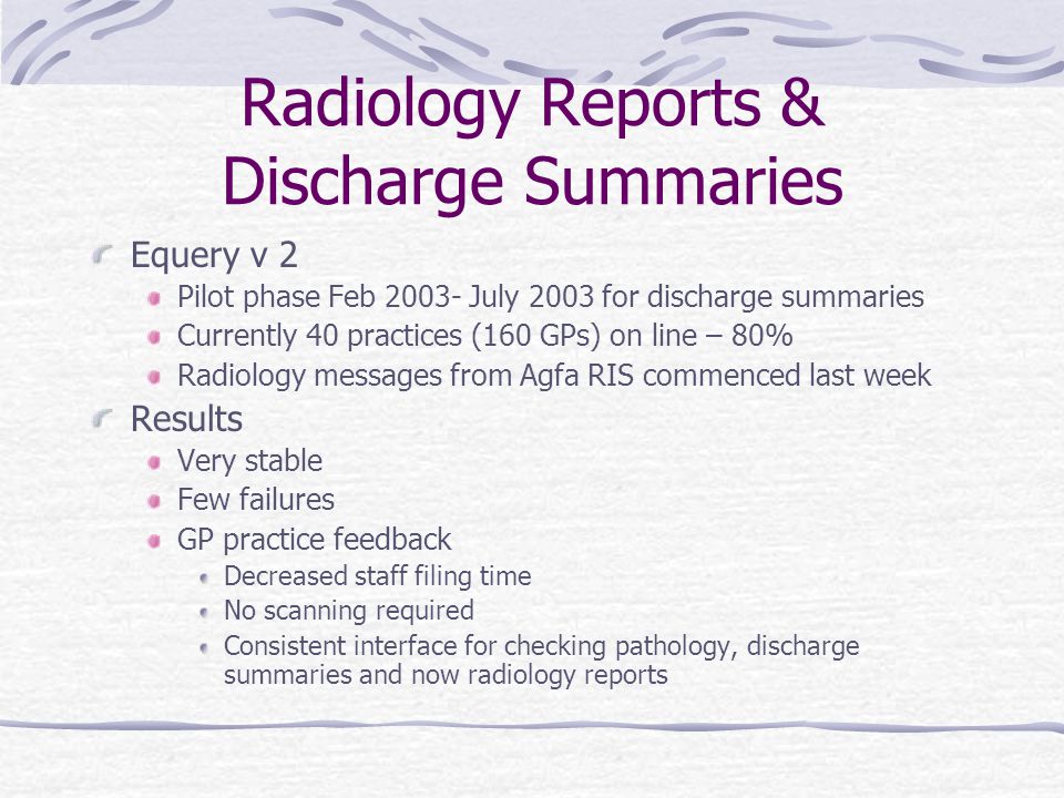 Radiology Reports & Discharge Summaries Equery v 2 Pilot phase Feb July 2003 for discharge summaries Currently 40 practices (160 GPs) on line – 80% Radiology messages from Agfa RIS commenced last week Results Very stable Few failures GP practice feedback Decreased staff filing time No scanning required Consistent interface for checking pathology, discharge summaries and now radiology reports