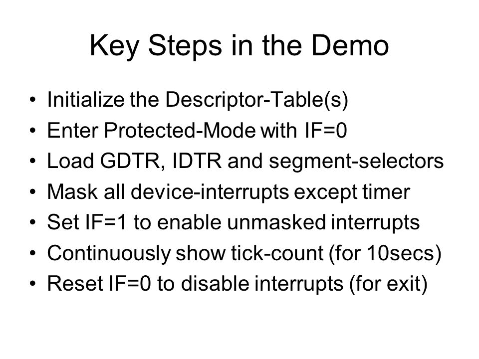 Key Steps in the Demo Initialize the Descriptor-Table(s) Enter Protected-Mode with IF=0 Load GDTR, IDTR and segment-selectors Mask all device-interrupts except timer Set IF=1 to enable unmasked interrupts Continuously show tick-count (for 10secs) Reset IF=0 to disable interrupts (for exit)
