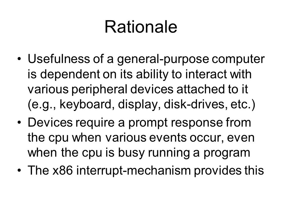 Rationale Usefulness of a general-purpose computer is dependent on its ability to interact with various peripheral devices attached to it (e.g., keyboard, display, disk-drives, etc.) Devices require a prompt response from the cpu when various events occur, even when the cpu is busy running a program The x86 interrupt-mechanism provides this