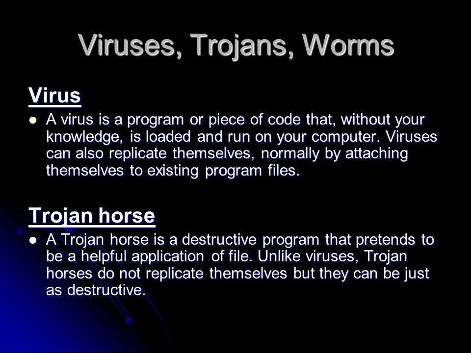 Viruses, Trojans, Worms Virus A virus is a program or piece of code that, without your knowledge, is loaded and run on your computer.