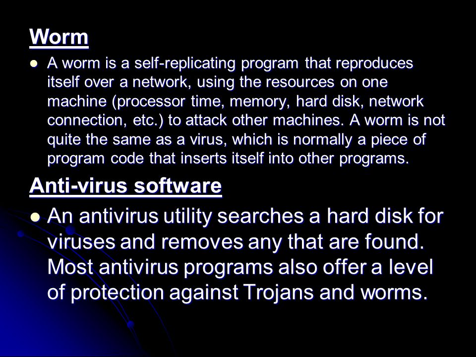 Worm A worm is a self-replicating program that reproduces itself over a network, using the resources on one machine (processor time, memory, hard disk, network connection, etc.) to attack other machines.