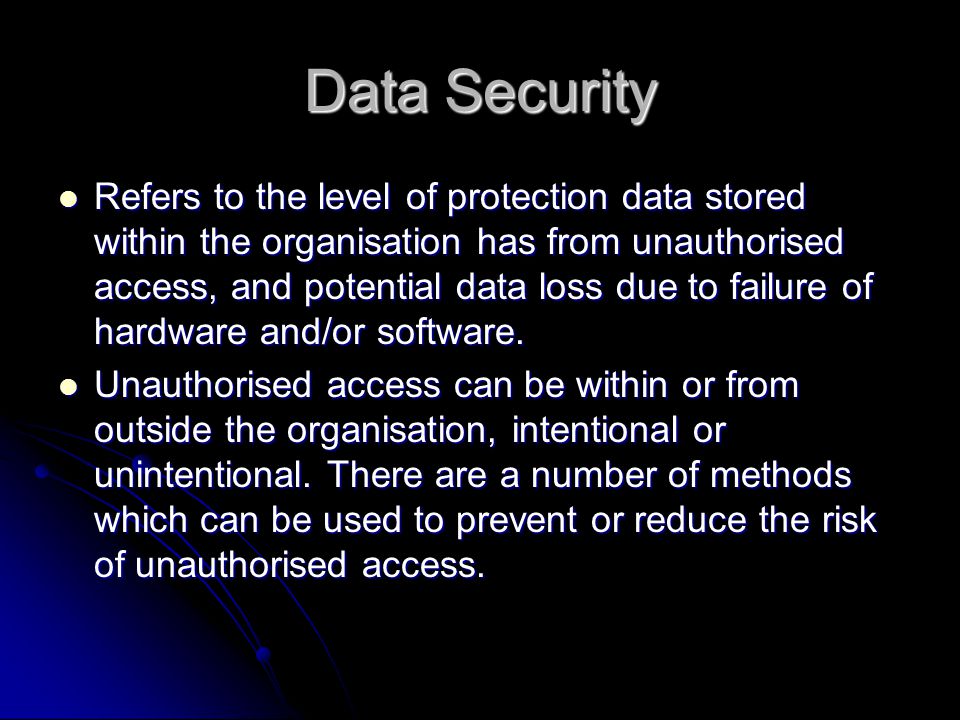 Data Security Refers to the level of protection data stored within the organisation has from unauthorised access, and potential data loss due to failure of hardware and/or software.