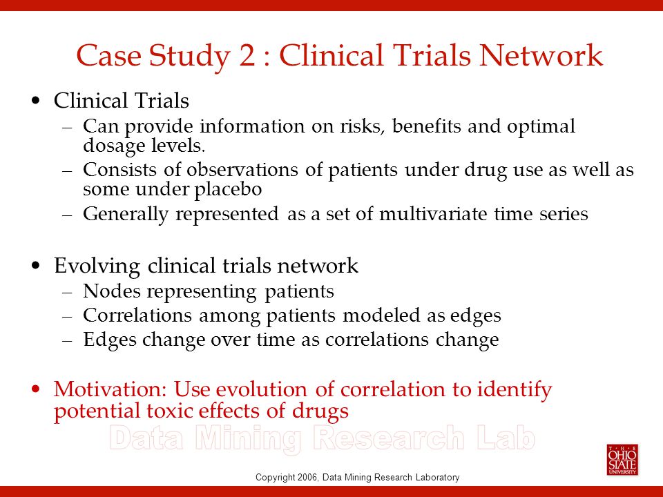 Copyright 2006, Data Mining Research Laboratory Case Study 2 : Clinical Trials Network Clinical Trials –Can provide information on risks, benefits and optimal dosage levels.