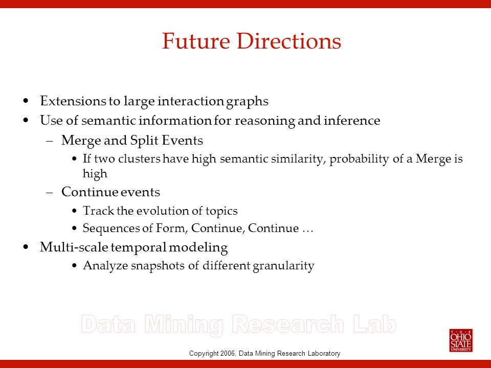 Copyright 2006, Data Mining Research Laboratory Future Directions Extensions to large interaction graphs Use of semantic information for reasoning and inference –Merge and Split Events If two clusters have high semantic similarity, probability of a Merge is high –Continue events Track the evolution of topics Sequences of Form, Continue, Continue … Multi-scale temporal modeling Analyze snapshots of different granularity