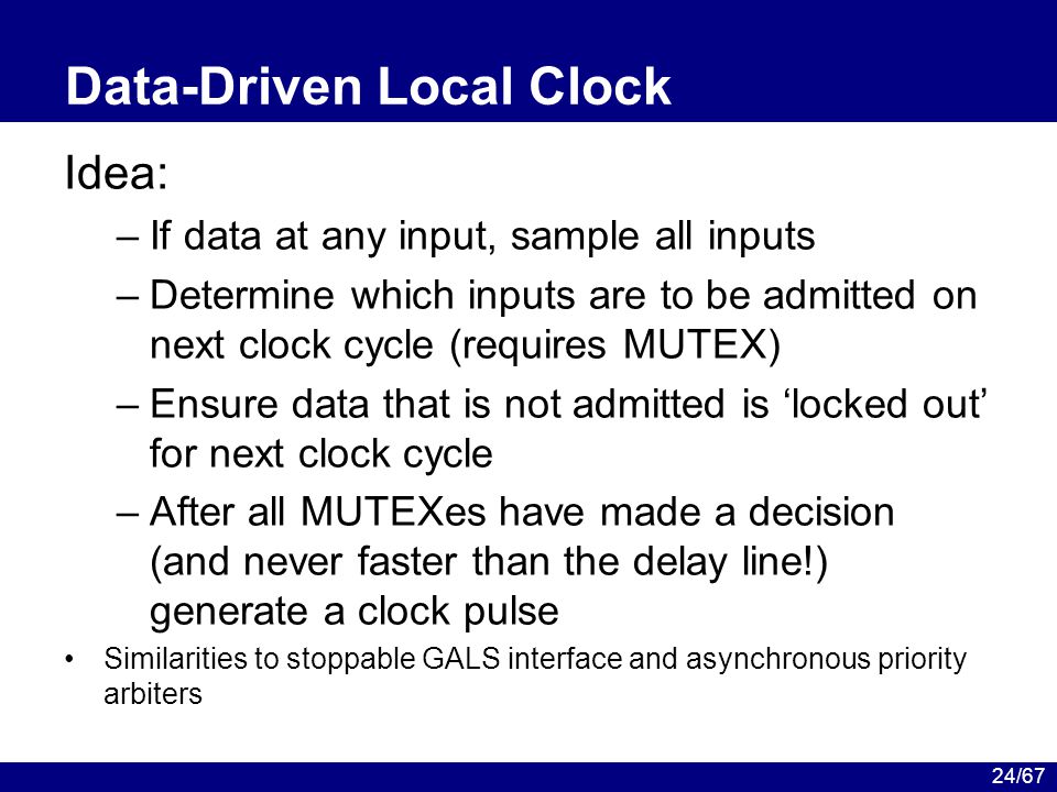 24/67 Data-Driven Local Clock Idea: –If data at any input, sample all inputs –Determine which inputs are to be admitted on next clock cycle (requires MUTEX) –Ensure data that is not admitted is ‘locked out’ for next clock cycle –After all MUTEXes have made a decision (and never faster than the delay line!) generate a clock pulse Similarities to stoppable GALS interface and asynchronous priority arbiters