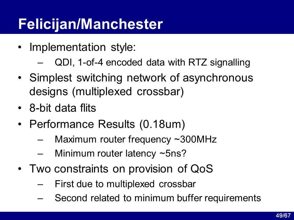 49/67 Felicijan/Manchester Implementation style: –QDI, 1-of-4 encoded data with RTZ signalling Simplest switching network of asynchronous designs (multiplexed crossbar) 8-bit data flits Performance Results (0.18um) –Maximum router frequency ~300MHz –Minimum router latency ~5ns.