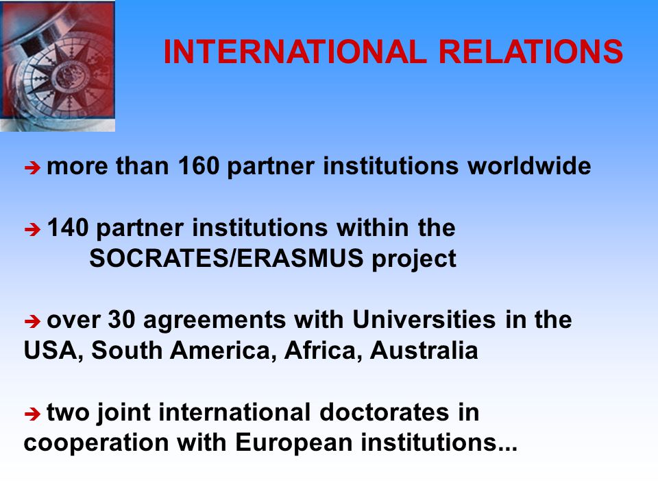 INTERNATIONAL RELATIONS  more than 160 partner institutions worldwide  140 partner institutions within the SOCRATES/ERASMUS project  over 30 agreements with Universities in the USA, South America, Africa, Australia  two joint international doctorates in cooperation with European institutions...