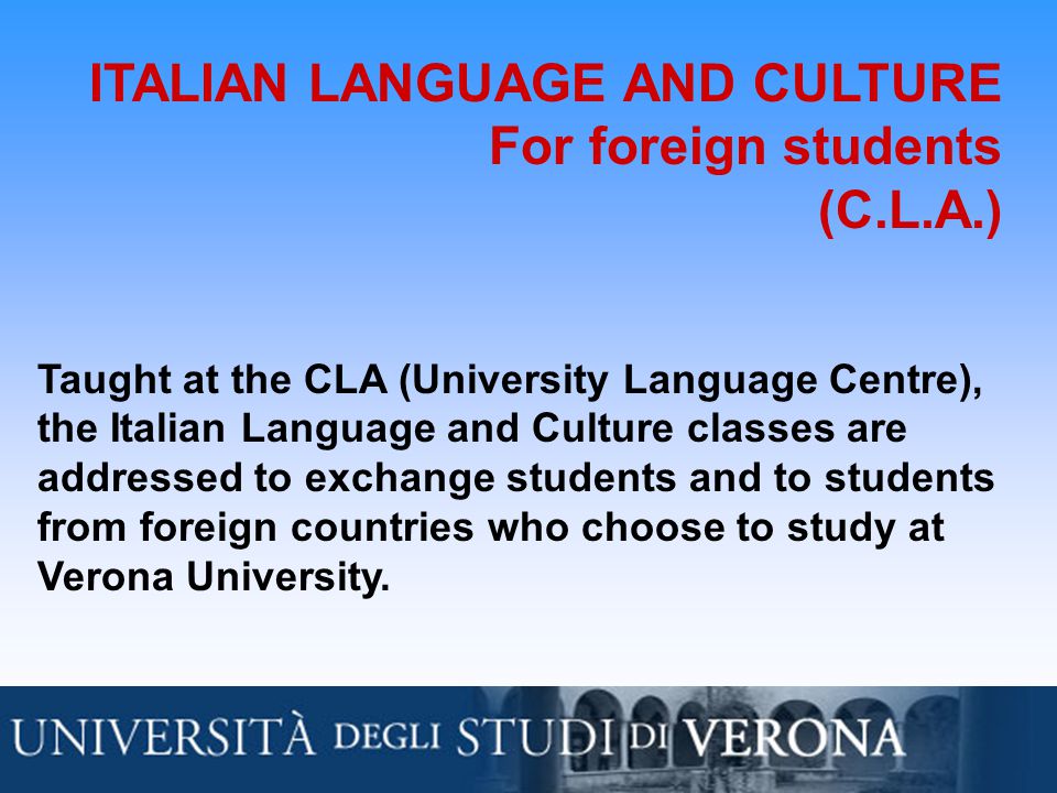 ITALIAN LANGUAGE AND CULTURE For foreign students (C.L.A.) Taught at the CLA (University Language Centre), the Italian Language and Culture classes are addressed to exchange students and to students from foreign countries who choose to study at Verona University.