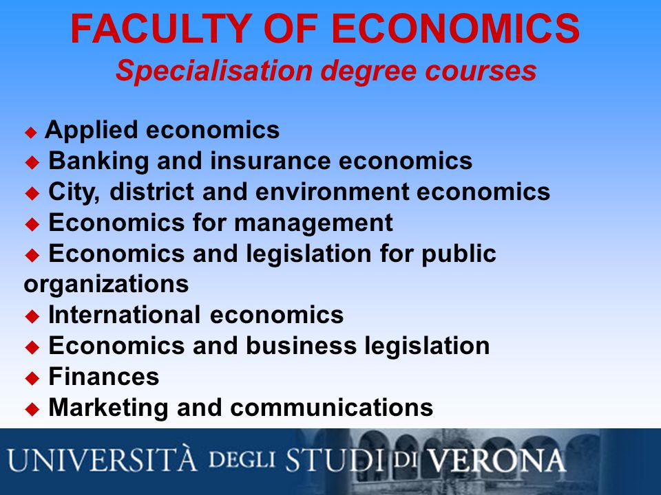 FACULTY OF ECONOMICS Specialisation degree courses  Applied economics  Banking and insurance economics  City, district and environment economics  Economics for management  Economics and legislation for public organizations  International economics  Economics and business legislation  Finances  Marketing and communications