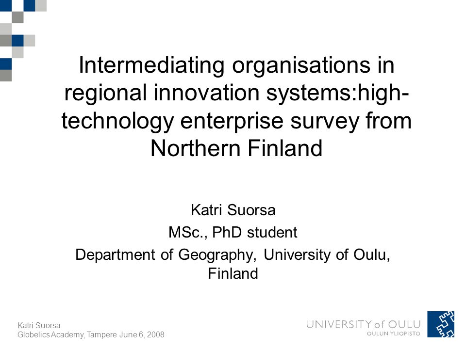 Katri Suorsa Globelics Academy, Tampere June 6, 2008 Intermediating organisations in regional innovation systems:high- technology enterprise survey from Northern Finland Katri Suorsa MSc., PhD student Department of Geography, University of Oulu, Finland
