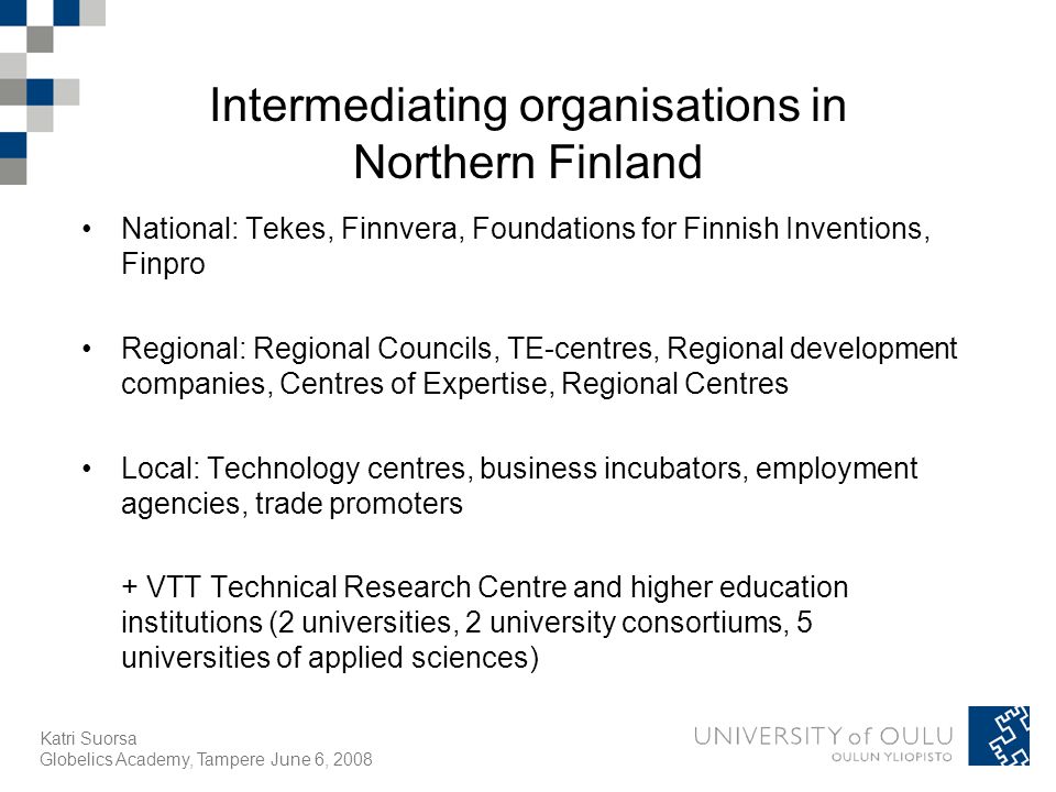 Katri Suorsa Globelics Academy, Tampere June 6, 2008 Intermediating organisations in Northern Finland National: Tekes, Finnvera, Foundations for Finnish Inventions, Finpro Regional: Regional Councils, TE-centres, Regional development companies, Centres of Expertise, Regional Centres Local: Technology centres, business incubators, employment agencies, trade promoters + VTT Technical Research Centre and higher education institutions (2 universities, 2 university consortiums, 5 universities of applied sciences)