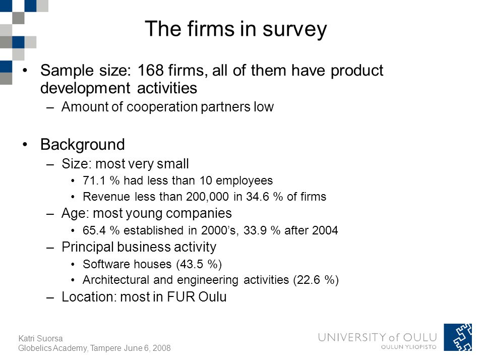 Katri Suorsa Globelics Academy, Tampere June 6, 2008 The firms in survey Sample size: 168 firms, all of them have product development activities –Amount of cooperation partners low Background –Size: most very small 71.1 % had less than 10 employees Revenue less than 200,000 in 34.6 % of firms –Age: most young companies 65.4 % established in 2000’s, 33.9 % after 2004 –Principal business activity Software houses (43.5 %) Architectural and engineering activities (22.6 %) –Location: most in FUR Oulu