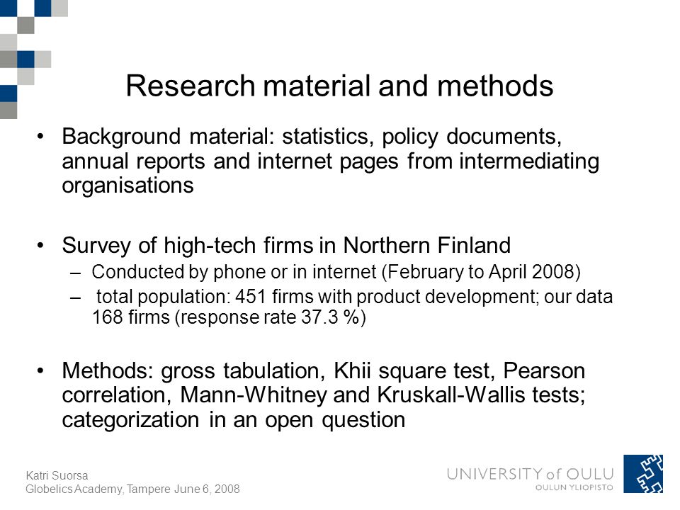 Katri Suorsa Globelics Academy, Tampere June 6, 2008 Research material and methods Background material: statistics, policy documents, annual reports and internet pages from intermediating organisations Survey of high-tech firms in Northern Finland –Conducted by phone or in internet (February to April 2008) – total population: 451 firms with product development; our data 168 firms (response rate 37.3 %) Methods: gross tabulation, Khii square test, Pearson correlation, Mann-Whitney and Kruskall-Wallis tests; categorization in an open question