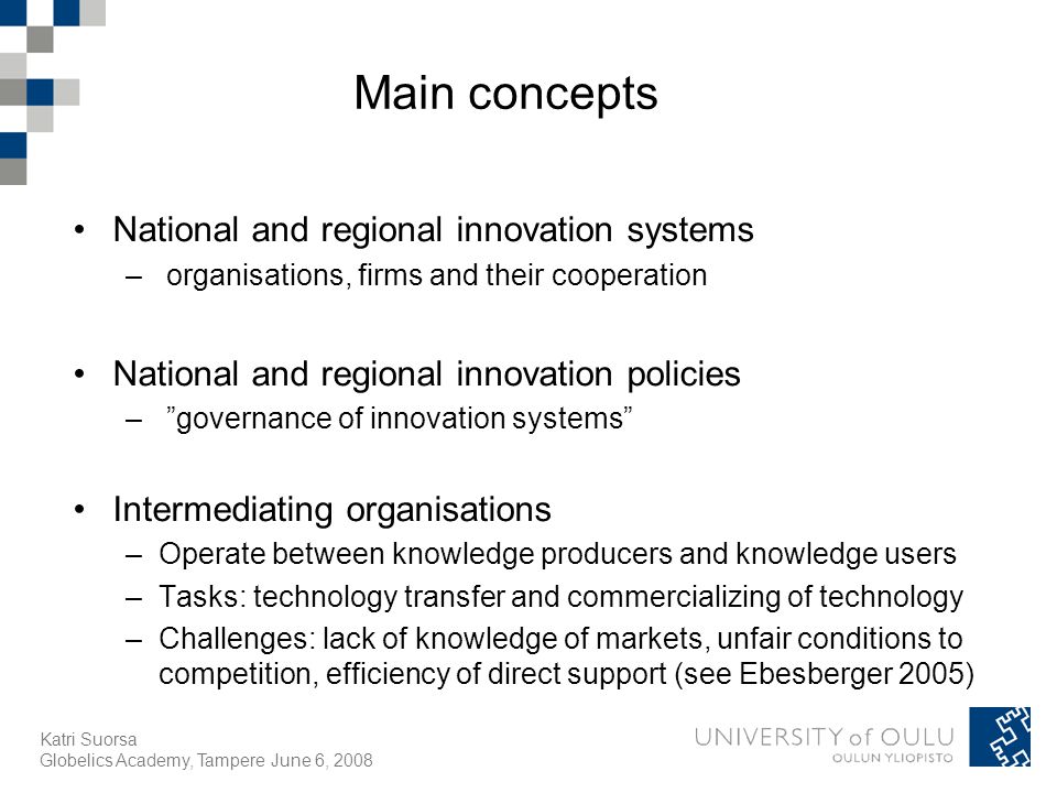 Katri Suorsa Globelics Academy, Tampere June 6, 2008 Main concepts National and regional innovation systems – organisations, firms and their cooperation National and regional innovation policies – governance of innovation systems Intermediating organisations –Operate between knowledge producers and knowledge users –Tasks: technology transfer and commercializing of technology –Challenges: lack of knowledge of markets, unfair conditions to competition, efficiency of direct support (see Ebesberger 2005)