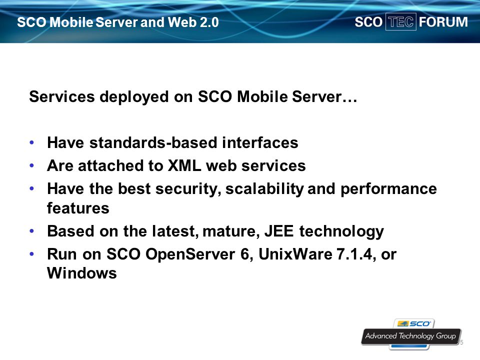 15 SCO Mobile Server and Web 2.0 Services deployed on SCO Mobile Server… Have standards-based interfaces Are attached to XML web services Have the best security, scalability and performance features Based on the latest, mature, JEE technology Run on SCO OpenServer 6, UnixWare 7.1.4, or Windows