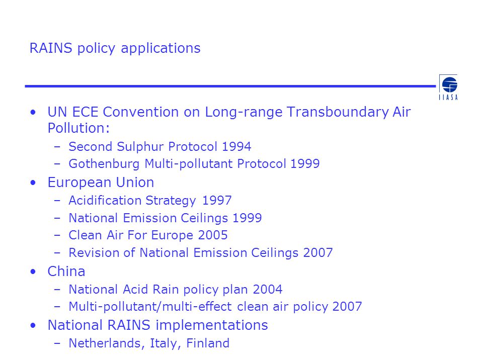 RAINS policy applications UN ECE Convention on Long-range Transboundary Air Pollution: –Second Sulphur Protocol 1994 –Gothenburg Multi-pollutant Protocol 1999 European Union –Acidification Strategy 1997 –National Emission Ceilings 1999 –Clean Air For Europe 2005 –Revision of National Emission Ceilings 2007 China –National Acid Rain policy plan 2004 –Multi-pollutant/multi-effect clean air policy 2007 National RAINS implementations –Netherlands, Italy, Finland