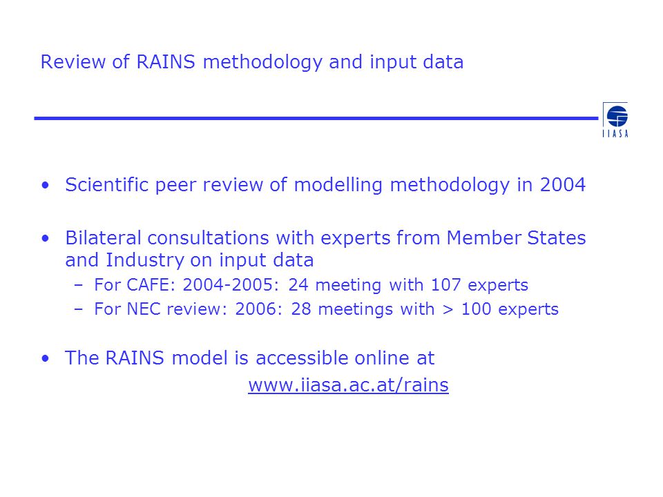 Review of RAINS methodology and input data Scientific peer review of modelling methodology in 2004 Bilateral consultations with experts from Member States and Industry on input data –For CAFE: : 24 meeting with 107 experts –For NEC review: 2006: 28 meetings with > 100 experts The RAINS model is accessible online at
