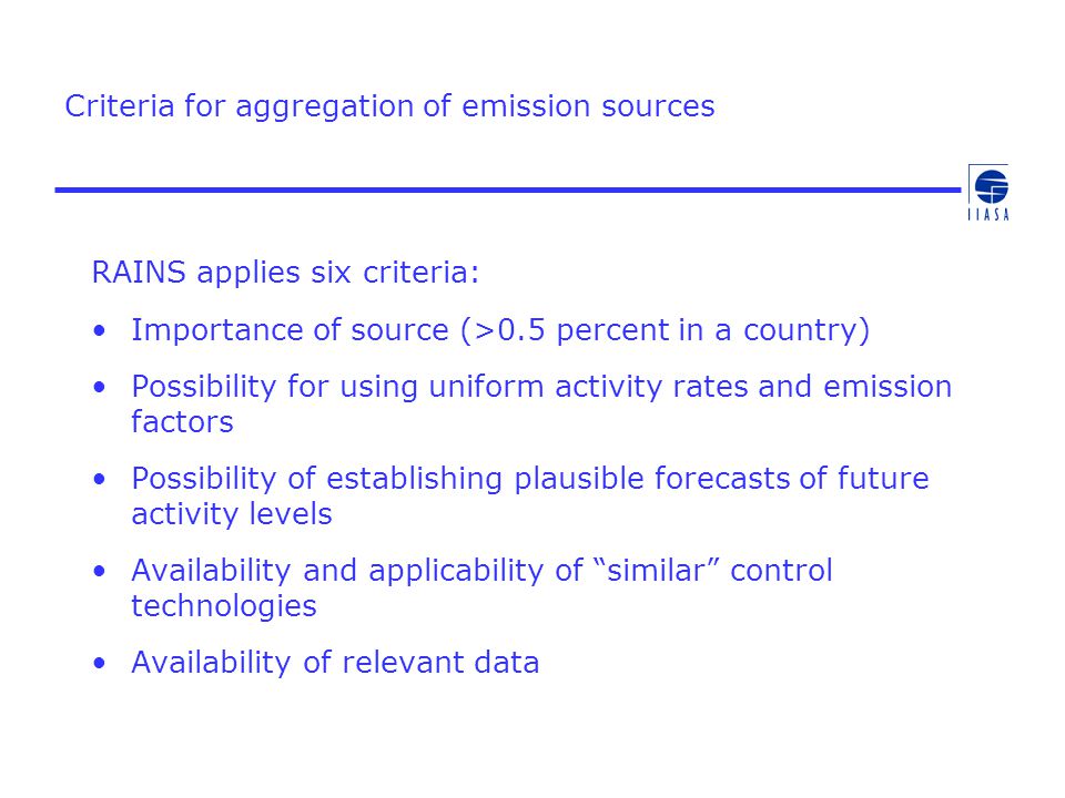 Criteria for aggregation of emission sources RAINS applies six criteria: Importance of source (>0.5 percent in a country) Possibility for using uniform activity rates and emission factors Possibility of establishing plausible forecasts of future activity levels Availability and applicability of similar control technologies Availability of relevant data
