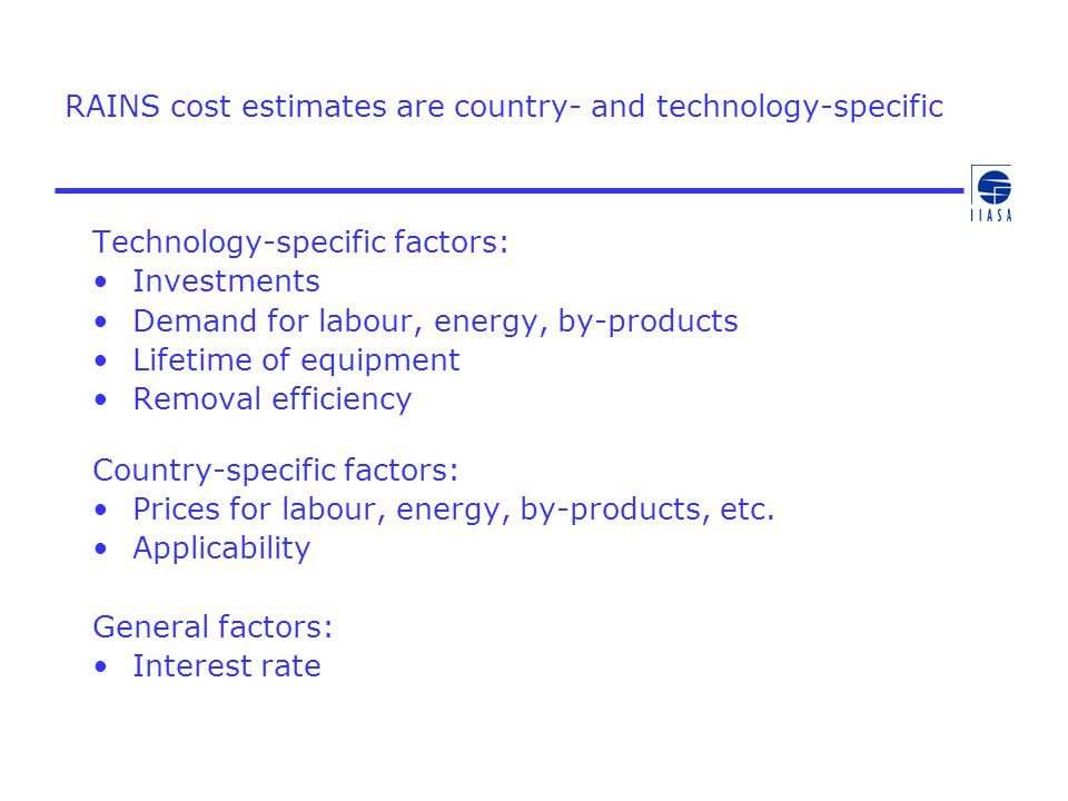 RAINS cost estimates are country- and technology-specific Technology-specific factors: Investments Demand for labour, energy, by-products Lifetime of equipment Removal efficiency Country-specific factors: Prices for labour, energy, by-products, etc.