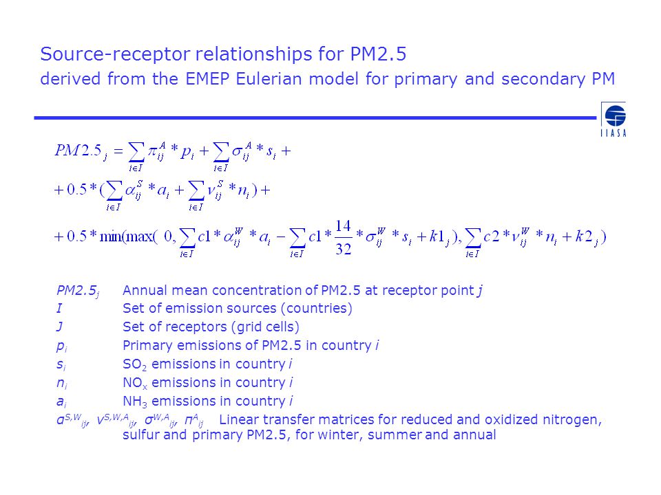 Source-receptor relationships for PM2.5 derived from the EMEP Eulerian model for primary and secondary PM PM2.5 j Annual mean concentration of PM2.5 at receptor point j ISet of emission sources (countries) JSet of receptors (grid cells) p i Primary emissions of PM2.5 in country i s i SO 2 emissions in country i n i NO x emissions in country i a i NH 3 emissions in country i α S,W ij, ν S,W,A ij, σ W,A ij, π A ij Linear transfer matrices for reduced and oxidized nitrogen, sulfur and primary PM2.5, for winter, summer and annual