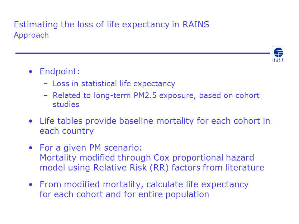 Estimating the loss of life expectancy in RAINS Approach Endpoint: –Loss in statistical life expectancy –Related to long-term PM2.5 exposure, based on cohort studies Life tables provide baseline mortality for each cohort in each country For a given PM scenario: Mortality modified through Cox proportional hazard model using Relative Risk (RR) factors from literature From modified mortality, calculate life expectancy for each cohort and for entire population