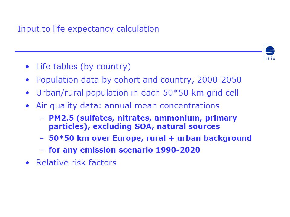 Input to life expectancy calculation Life tables (by country) Population data by cohort and country, Urban/rural population in each 50*50 km grid cell Air quality data: annual mean concentrations –PM2.5 (sulfates, nitrates, ammonium, primary particles), excluding SOA, natural sources –50*50 km over Europe, rural + urban background –for any emission scenario Relative risk factors