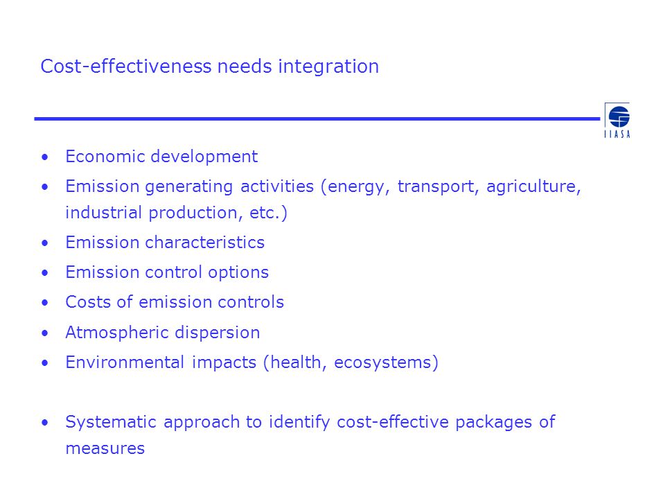 Cost-effectiveness needs integration Economic development Emission generating activities (energy, transport, agriculture, industrial production, etc.) Emission characteristics Emission control options Costs of emission controls Atmospheric dispersion Environmental impacts (health, ecosystems) Systematic approach to identify cost-effective packages of measures
