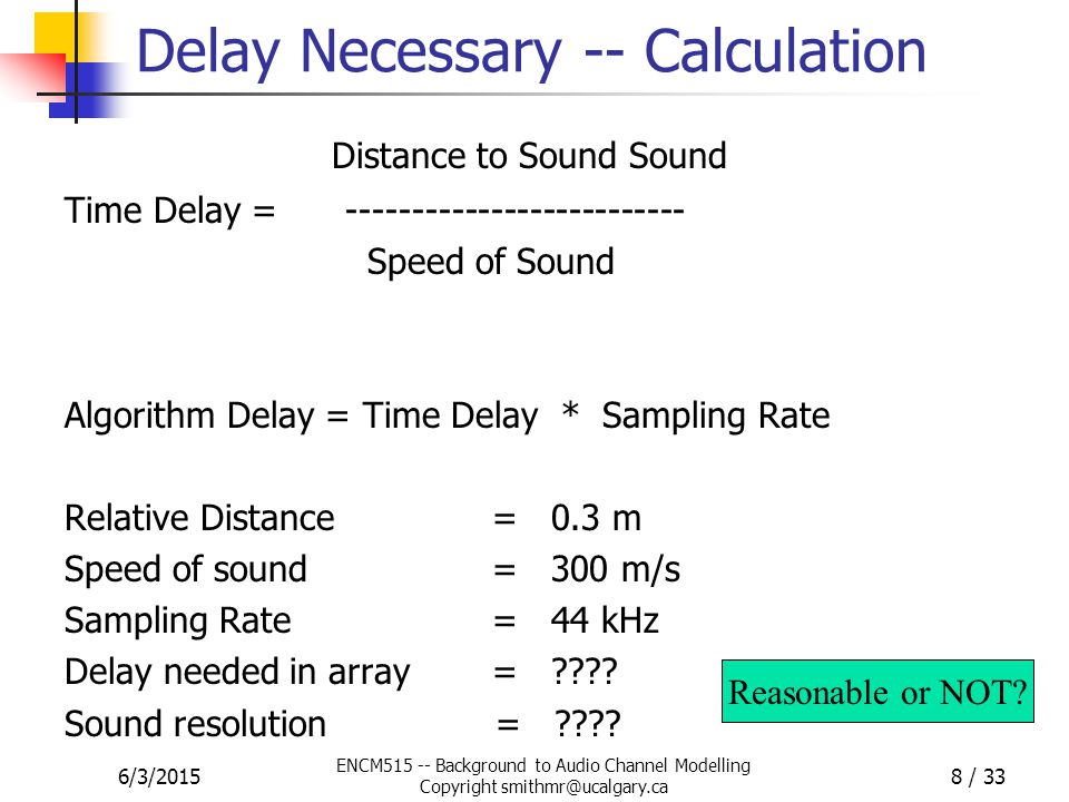6/3/2015 ENCM Background to Audio Channel Modelling Copyright 8 / 33 Delay Necessary -- Calculation Distance to Sound Sound Time Delay = Speed of Sound Algorithm Delay = Time Delay * Sampling Rate Relative Distance = 0.3 m Speed of sound = 300 m/s Sampling Rate = 44 kHz Delay needed in array = .