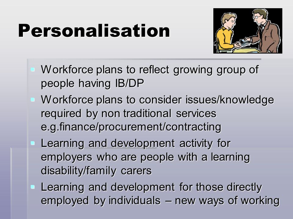 Personalisation  Workforce plans to reflect growing group of people having IB/DP  Workforce plans to consider issues/knowledge required by non traditional services e.g.finance/procurement/contracting  Learning and development activity for employers who are people with a learning disability/family carers  Learning and development for those directly employed by individuals – new ways of working