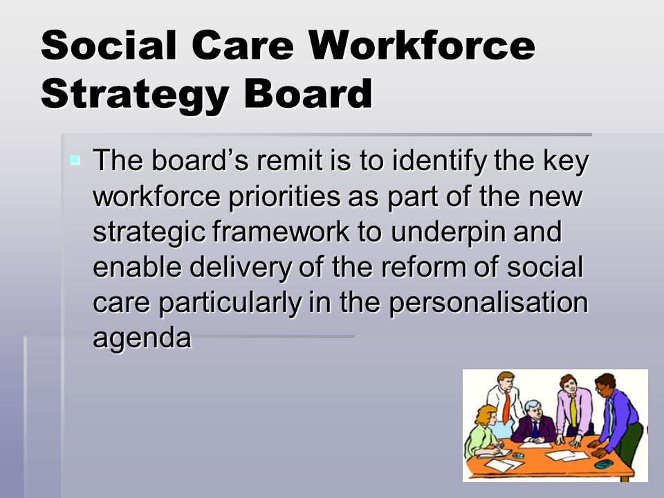 Social Care Workforce Strategy Board  The board’s remit is to identify the key workforce priorities as part of the new strategic framework to underpin and enable delivery of the reform of social care particularly in the personalisation agenda