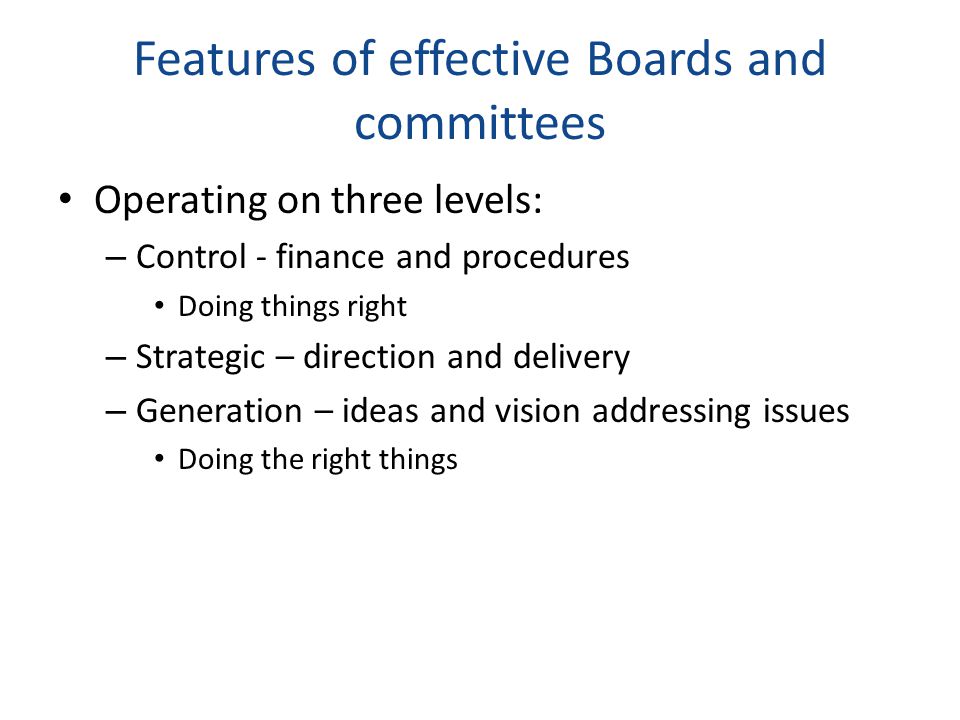 Features of effective Boards and committees Operating on three levels: – Control - finance and procedures Doing things right – Strategic – direction and delivery – Generation – ideas and vision addressing issues Doing the right things