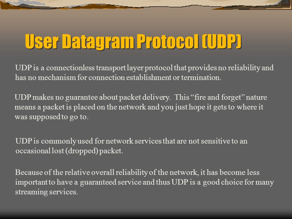 User Datagram Protocol (UDP) UDP is a connectionless transport layer protocol that provides no reliability and has no mechanism for connection establishment or termination.