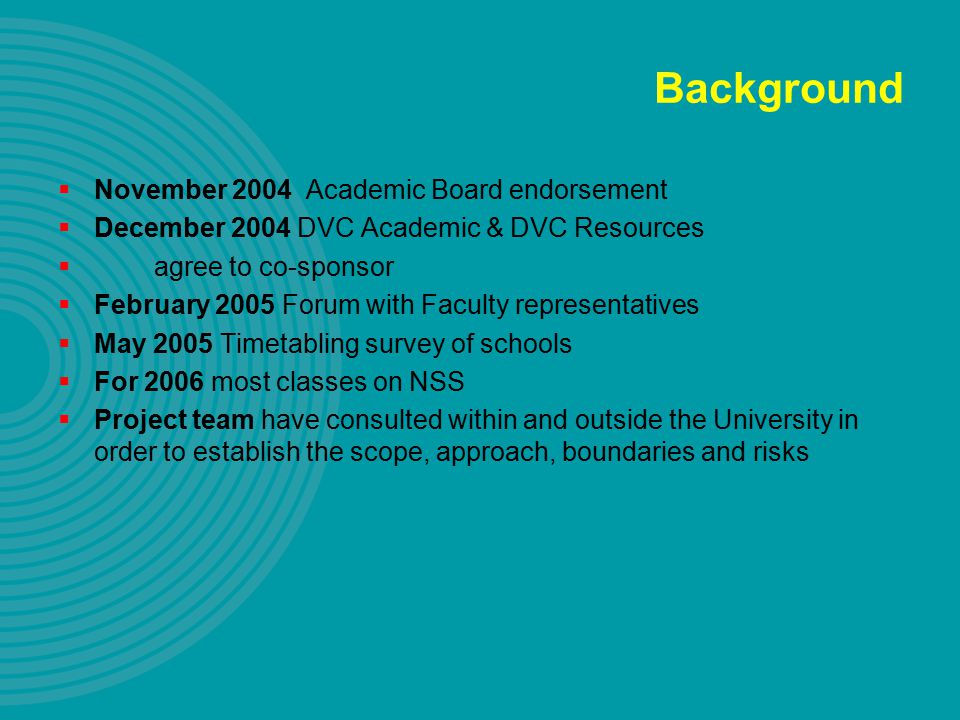 Background  November 2004 Academic Board endorsement  December 2004 DVC Academic & DVC Resources  agree to co-sponsor  February 2005 Forum with Faculty representatives  May 2005 Timetabling survey of schools  For 2006 most classes on NSS  Project team have consulted within and outside the University in order to establish the scope, approach, boundaries and risks