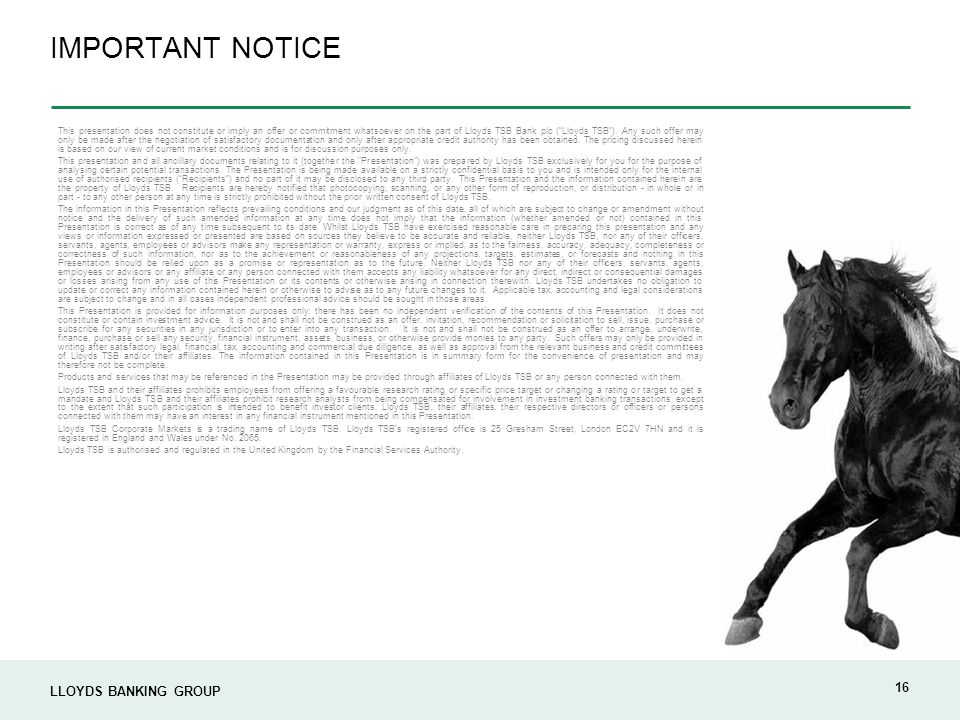 LLOYDS BANKING GROUP 16 IMPORTANT NOTICE This presentation does not constitute or imply an offer or commitment whatsoever on the part of Lloyds TSB Bank plc ( Lloyds TSB ).