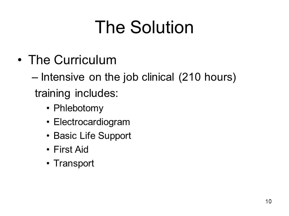 10 The Solution The Curriculum –Intensive on the job clinical (210 hours) training includes: Phlebotomy Electrocardiogram Basic Life Support First Aid Transport