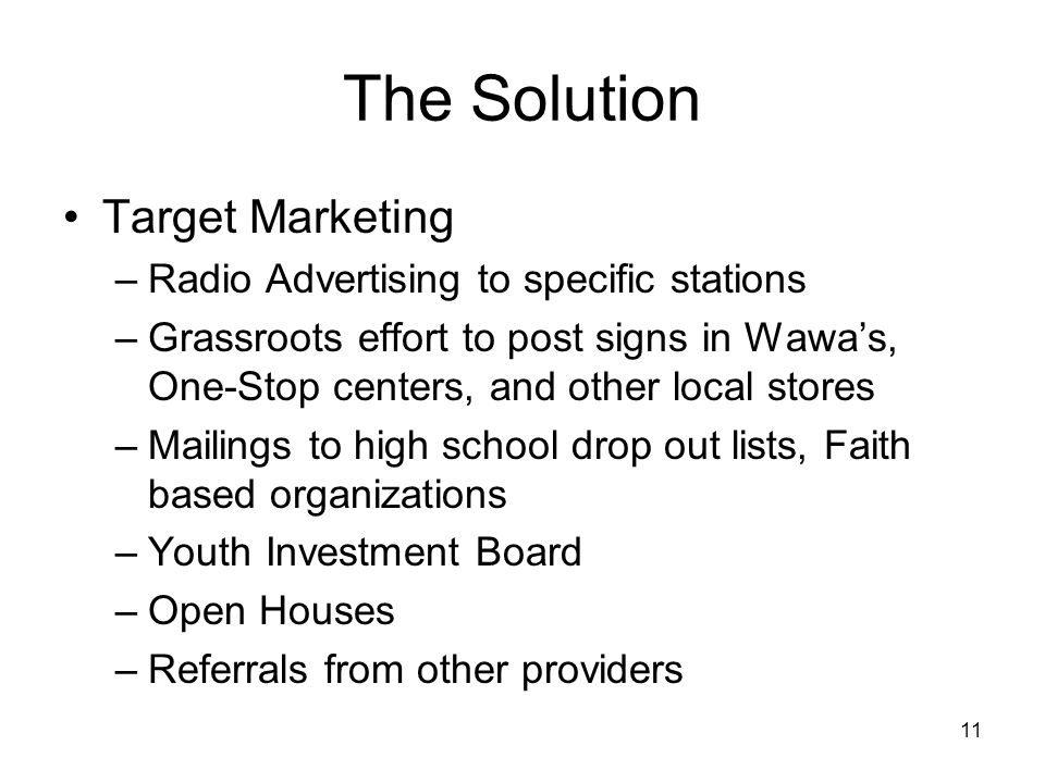 11 The Solution Target Marketing –Radio Advertising to specific stations –Grassroots effort to post signs in Wawa’s, One-Stop centers, and other local stores –Mailings to high school drop out lists, Faith based organizations –Youth Investment Board –Open Houses –Referrals from other providers