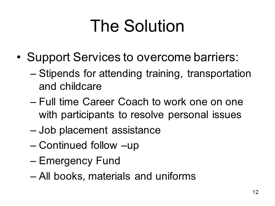 12 The Solution Support Services to overcome barriers: –Stipends for attending training, transportation and childcare –Full time Career Coach to work one on one with participants to resolve personal issues –Job placement assistance –Continued follow –up –Emergency Fund –All books, materials and uniforms