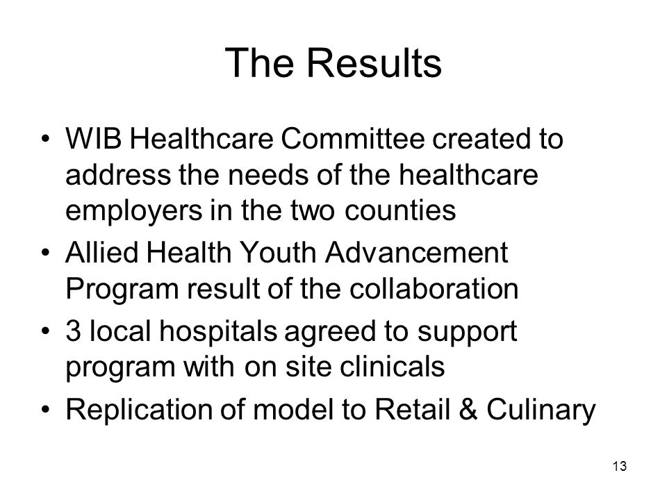 13 The Results WIB Healthcare Committee created to address the needs of the healthcare employers in the two counties Allied Health Youth Advancement Program result of the collaboration 3 local hospitals agreed to support program with on site clinicals Replication of model to Retail & Culinary