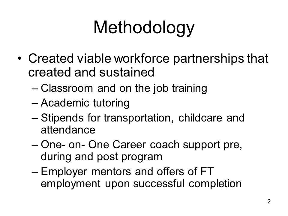 2 Methodology Created viable workforce partnerships that created and sustained –Classroom and on the job training –Academic tutoring –Stipends for transportation, childcare and attendance –One- on- One Career coach support pre, during and post program –Employer mentors and offers of FT employment upon successful completion